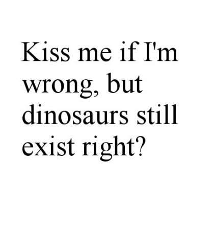 Kiss me if Im Wrong but dinosaurs still exist right?