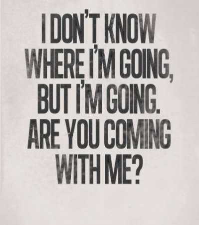 I don't know where I'm going, but I'm going. Is you coming with me?